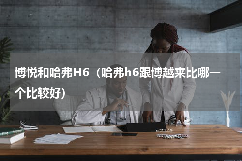 博悦和哈弗H6（哈弗h6跟博越来比哪一个比较好）