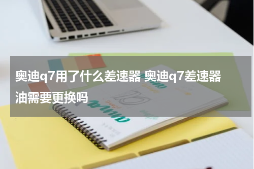 奥迪q7用了什么差速器 奥迪q7差速器油需要更换吗