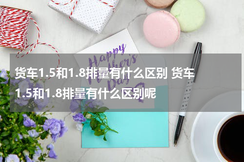 货车1.5和1.8排量有什么区别 货车1.5和1.8排量有什么区别呢