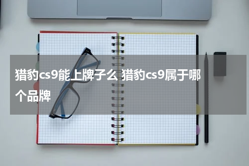 猎豹cs9能上牌子么 猎豹cs9属于哪个品牌