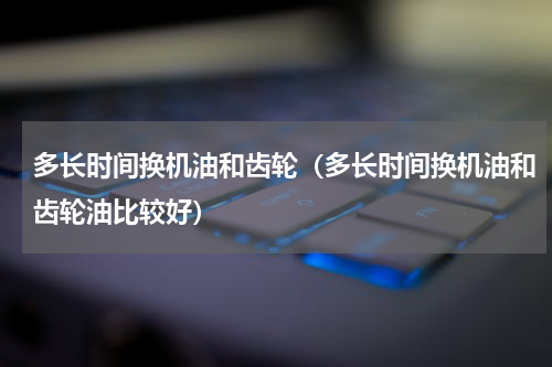 多长时间换机油和齿轮（多长时间换机油和齿轮油比较好）