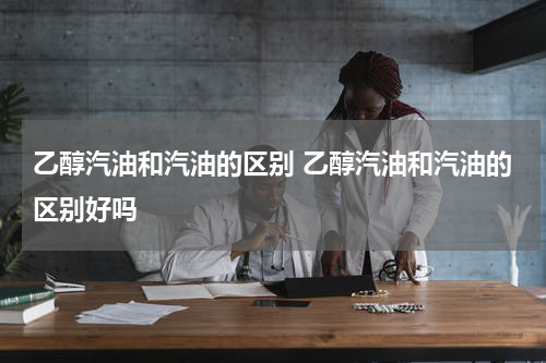 乙醇汽油和汽油的区别 乙醇汽油和汽油的区别好吗