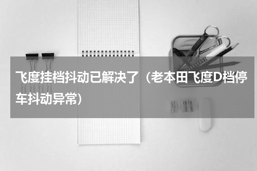 飞度挂档抖动已解决了（老本田飞度D档停车抖动异常）