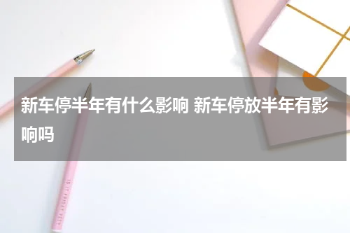 新车停半年有什么影响 新车停放半年有影响吗