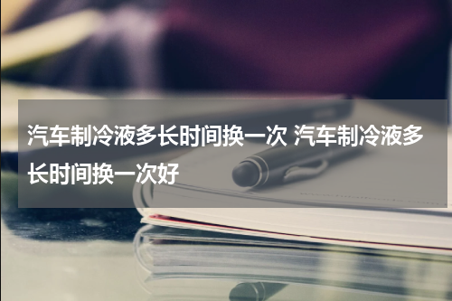 汽车制冷液多长时间换一次 汽车制冷液多长时间换一次好