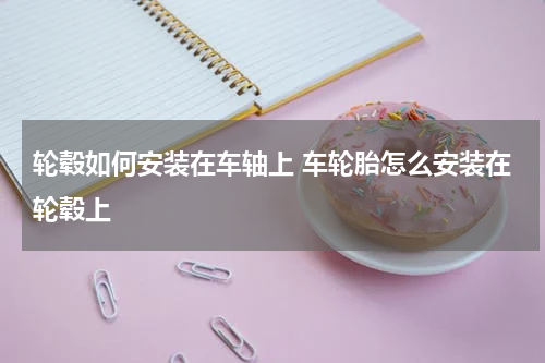 轮毂如何安装在车轴上 车轮胎怎么安装在轮毂上