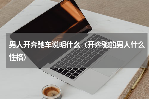 男人开奔驰车说明什么（开奔驰的男人什么性格）