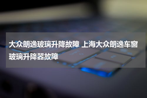 大众朗逸玻璃升降故障 上海大众朗逸车窗玻璃升降器故障