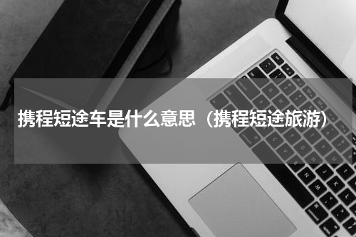 携程短途车是什么意思（携程短途旅游）
