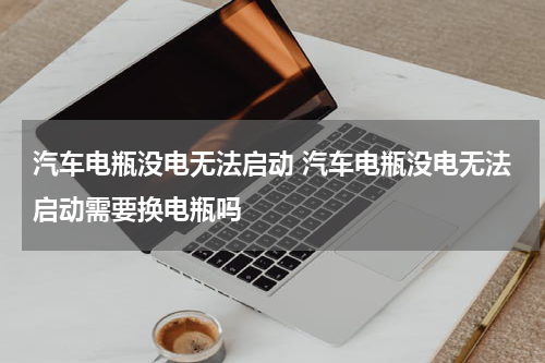 汽车电瓶没电无法启动 汽车电瓶没电无法启动需要换电瓶吗