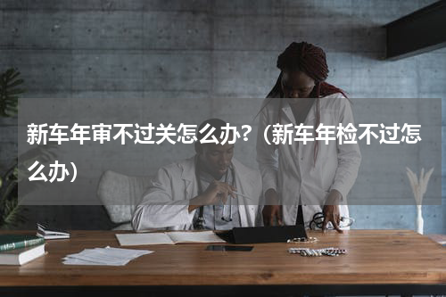 新车年审不过关怎么办?（新车年检不过怎么办）