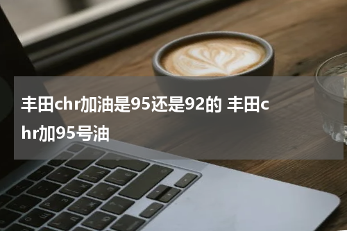丰田chr加油是95还是92的 丰田chr加95号油