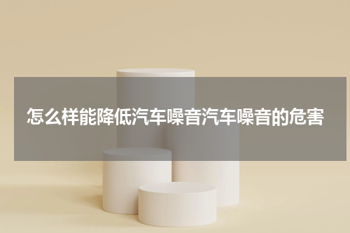 怎么样能降低汽车噪音汽车噪音的危害