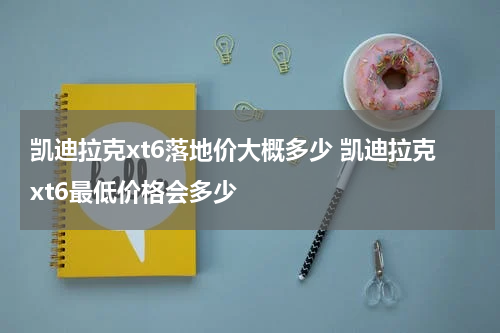 凯迪拉克xt6落地价大概多少 凯迪拉克xt6最低价格会多少