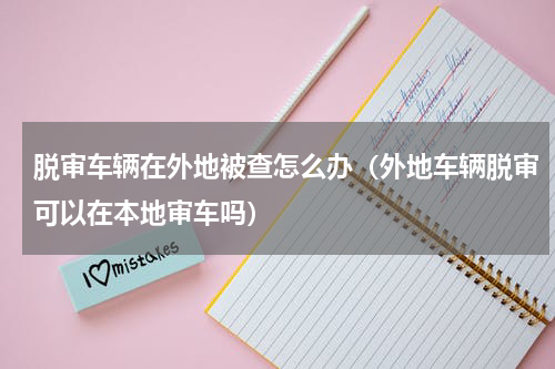 脱审车辆在外地被查怎么办（外地车辆脱审可以在本地审车吗）