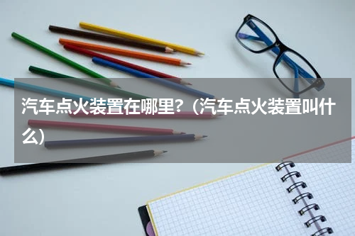 汽车点火装置在哪里?（汽车点火装置叫什么）