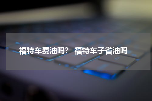 福特车费油吗？ 福特车子省油吗