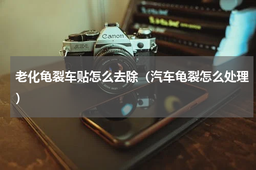 老化龟裂车贴怎么去除（汽车龟裂怎么处理）
