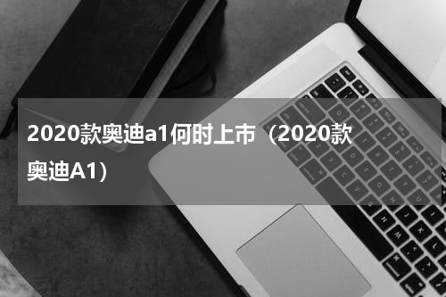 2020款奥迪a1何时上市（2020款奥迪A1）