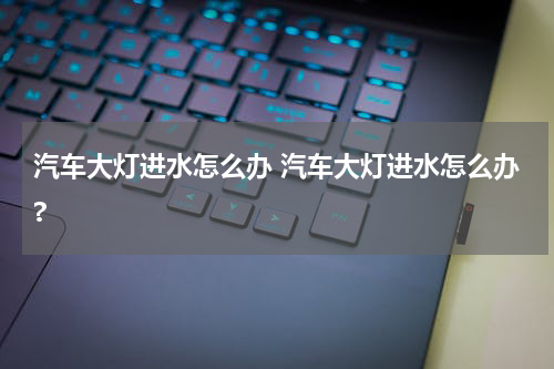 汽车大灯进水怎么办 汽车大灯进水怎么办?