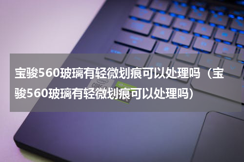 宝骏560玻璃有轻微划痕可以处理吗（宝骏560玻璃有轻微划痕可以处理吗）
