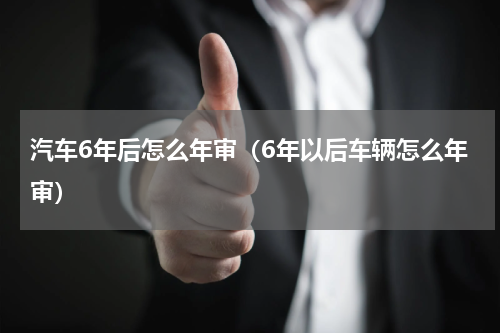 汽车6年后怎么年审（6年以后车辆怎么年审）