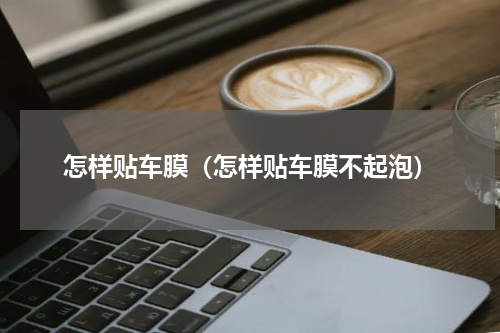 怎样贴车膜（怎样贴车膜不起泡）