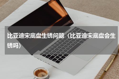 比亚迪宋底盘生锈问题（比亚迪宋底盘会生锈吗）