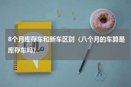 8个月库存车和新车区别（八个月的车算是库存车吗）