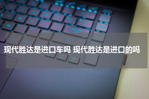 现代胜达是进口车吗 现代胜达是进口的吗