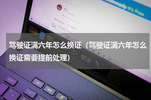 驾驶证满六年怎么换证（驾驶证满六年怎么换证需要提前处理）