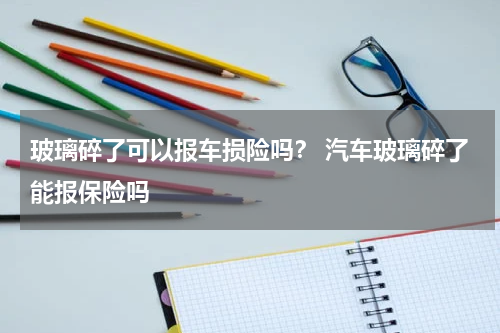 玻璃碎了可以报车损险吗？ 汽车玻璃碎了能报保险吗