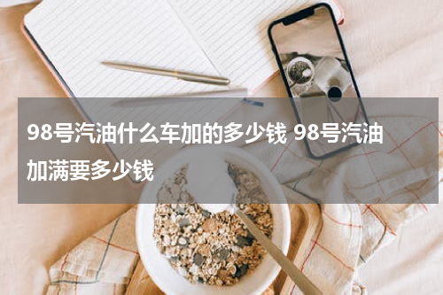 98号汽油什么车加的多少钱 98号汽油加满要多少钱