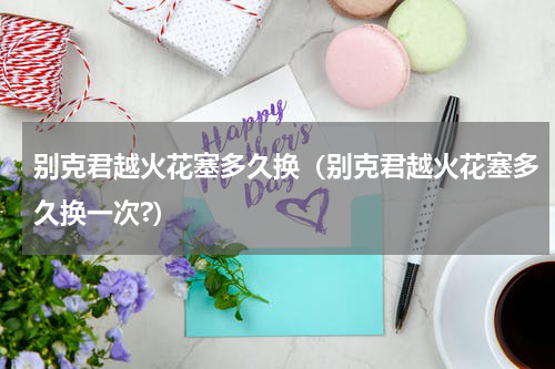 别克君越火花塞多久换（别克君越火花塞多久换一次?）
