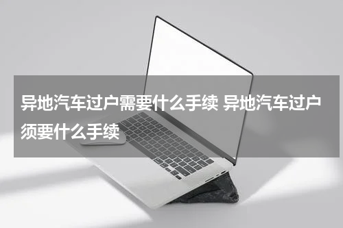 异地汽车过户需要什么手续 异地汽车过户须要什么手续