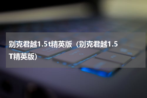 别克君越1.5t精英版（别克君越1.5T精英版）