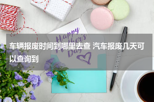 车辆报废时间到哪里去查 汽车报废几天可以查询到