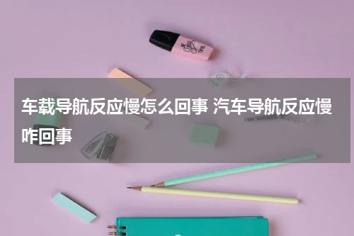 车载导航反应慢怎么回事 汽车导航反应慢咋回事