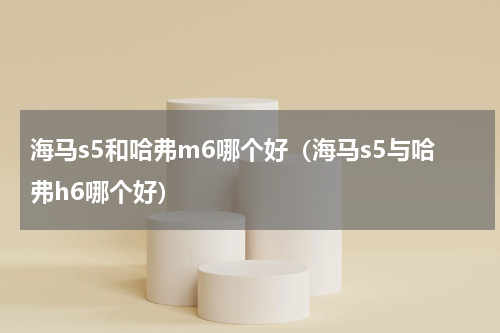 海马s5和哈弗m6哪个好（海马s5与哈弗h6哪个好）
