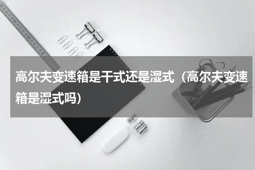 高尔夫变速箱是干式还是湿式（高尔夫变速箱是湿式吗）