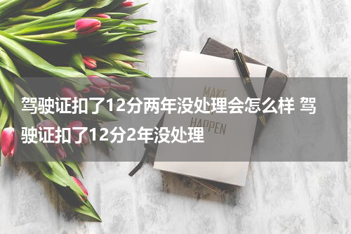 驾驶证扣了12分两年没处理会怎么样 驾驶证扣了12分2年没处理