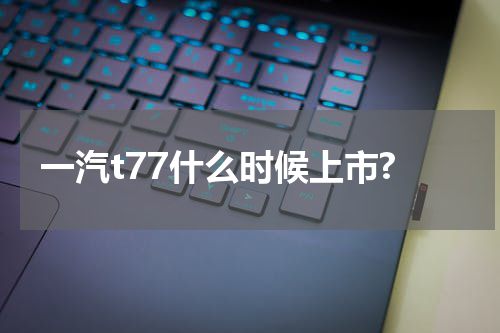 一汽t77什么时候上市?