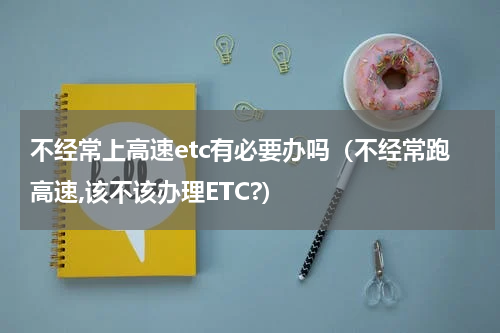 不经常上高速etc有必要办吗（不经常跑高速,该不该办理ETC?）