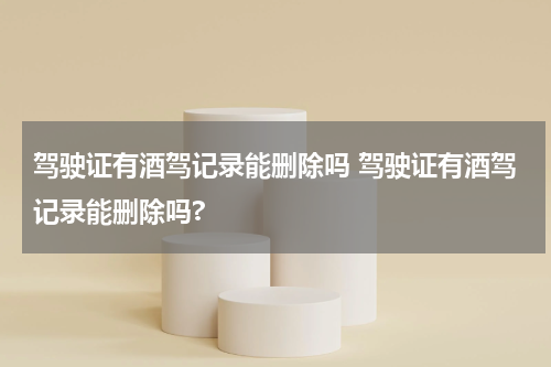 驾驶证有酒驾记录能删除吗 驾驶证有酒驾记录能删除吗?