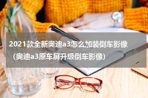 2021款全新奥迪a3怎么加装倒车影像（奥迪a3原车屏升级倒车影像）