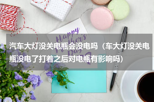 汽车大灯没关电瓶会没电吗（车大灯没关电瓶没电了打着之后对电瓶有影响吗）