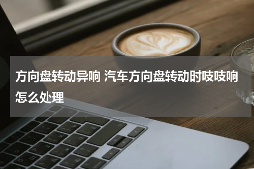 方向盘转动异响 汽车方向盘转动时吱吱响怎么处理