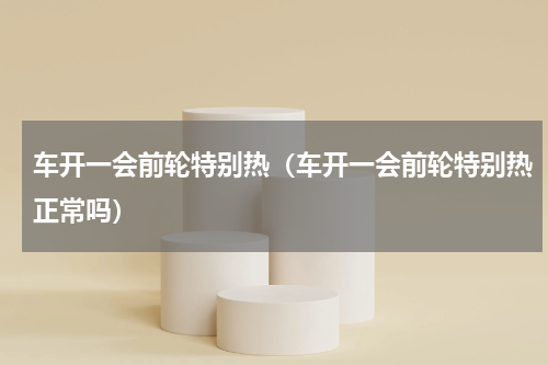车开一会前轮特别热（车开一会前轮特别热正常吗）