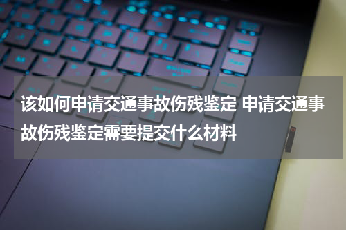 该如何申请交通事故伤残鉴定 申请交通事故伤残鉴定需要提交什么材料