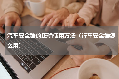 汽车安全锤的正确使用方法（行车安全锤怎么用）